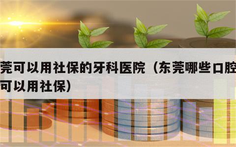 东莞可以用社保的牙科医院（东莞哪些口腔医院可以用社保）