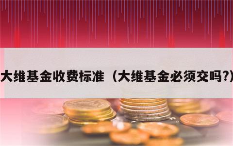 大维基金收费标准（大维基金必须交吗?）