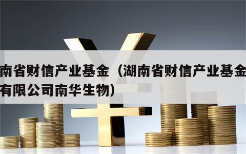 湖南省财信产业基金（湖南省财信产业基金管理有限公司南华生物）