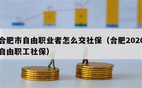 合肥市自由职业者怎么交社保（合肥2020自由职工社保）