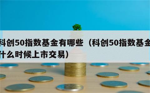 科创50指数基金有哪些（科创50指数基金什么时候上市交易）