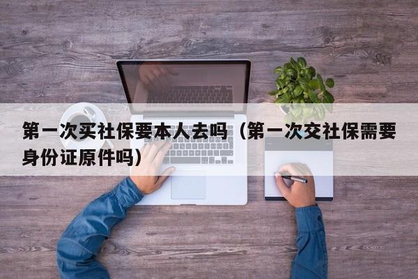 第一次买社保要本人去吗（第一次交社保需要身份证原件吗）