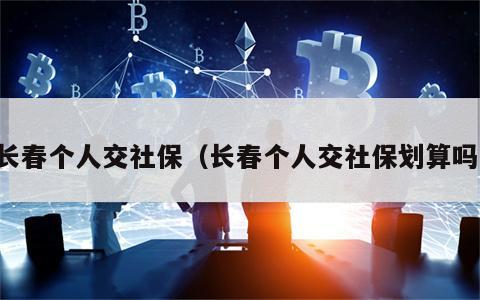 长春个人交社保（长春个人交社保划算吗）