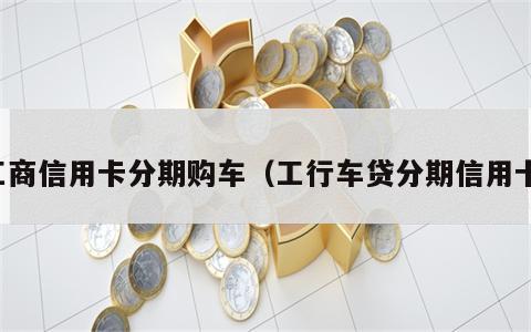 工商信用卡分期购车（工行车贷分期信用卡）
