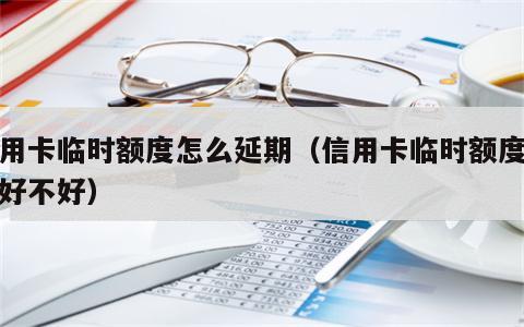 信用卡临时额度怎么延期（信用卡临时额度延期好不好）