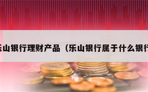 乐山银行理财产品（乐山银行属于什么银行）