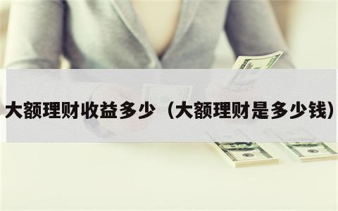 大额理财收益多少（大额理财是多少钱）