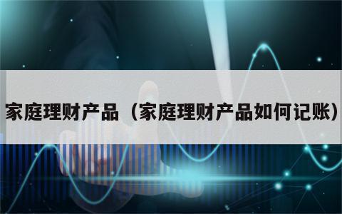 家庭理财产品（家庭理财产品如何记账）