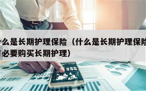 什么是长期护理保险（什么是长期护理保险?有必要购买长期护理）