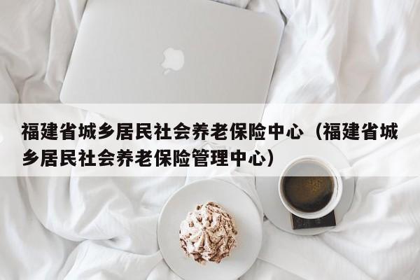 福建省城乡居民社会养老保险中心（福建省城乡居民社会养老保险管理中心）