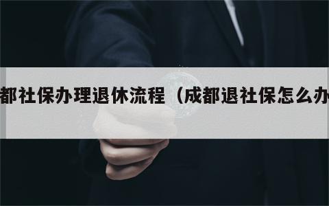 成都社保办理退休流程（成都退社保怎么办理）