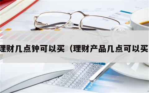 理财几点钟可以买（理财产品几点可以买）