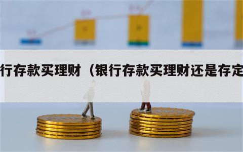 银行存款买理财（银行存款买理财还是存定期）