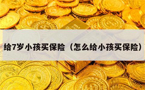 给7岁小孩买保险（怎么给小孩买保险）