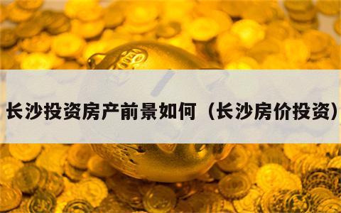 长沙投资房产前景如何（长沙房价投资）