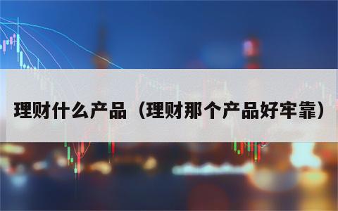 理财什么产品（理财那个产品好牢靠）