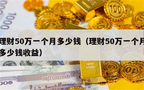理财50万一个月多少钱（理财50万一个月多少钱收益）