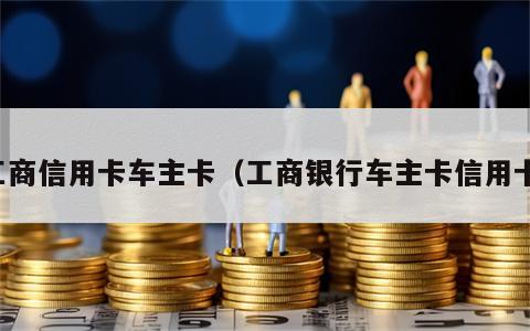 工商信用卡车主卡（工商银行车主卡信用卡）