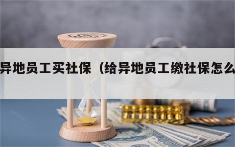 给异地员工买社保（给异地员工缴社保怎么办）