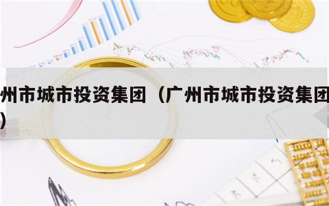 广州市城市投资集团（广州市城市投资集团地址）
