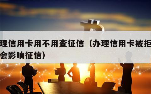 办理信用卡用不用查征信（办理信用卡被拒会不会影响征信）