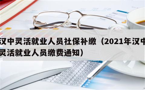 汉中灵活就业人员社保补缴（2021年汉中灵活就业人员缴费通知）