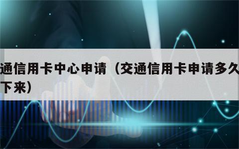 交通信用卡中心申请（交通信用卡申请多久能办下来）