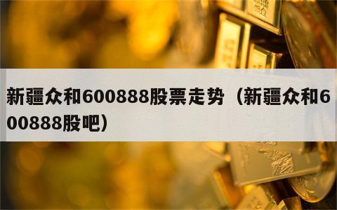 新疆众和600888股票走势（新疆众和600888股吧）