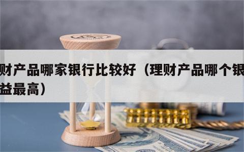 理财产品哪家银行比较好（理财产品哪个银行收益最高）