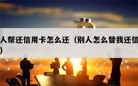 别人帮还信用卡怎么还（别人怎么替我还信用卡）