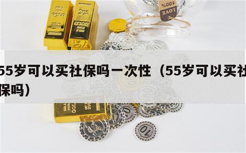 55岁可以买社保吗一次性（55岁可以买社保吗）