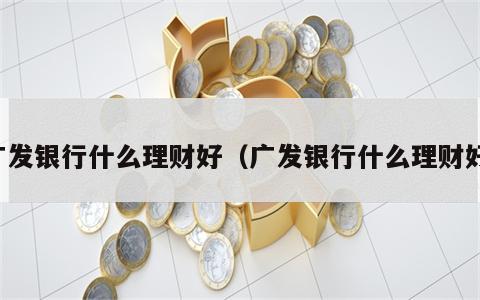 广发银行什么理财好（广发银行什么理财好）