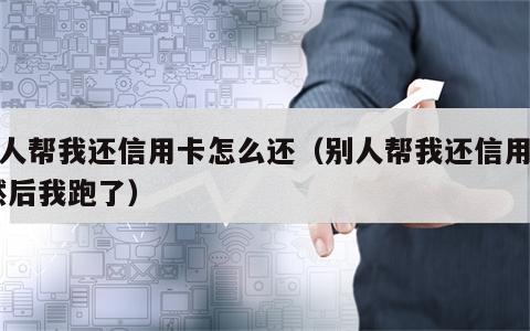 别人帮我还信用卡怎么还（别人帮我还信用卡,然后我跑了）