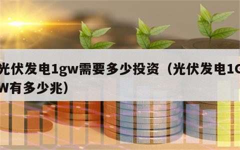 光伏发电1gw需要多少投资（光伏发电1GW有多少兆）