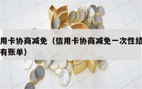 信用卡协商减免（信用卡协商减免一次性结清还有账单）