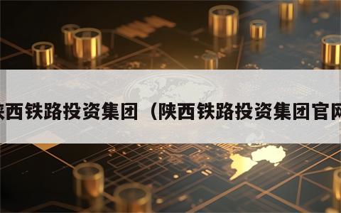 陕西铁路投资集团（陕西铁路投资集团官网）