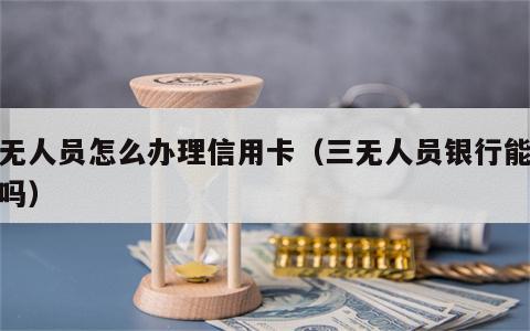 三无人员怎么办理信用卡（三无人员银行能贷款吗）