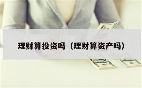 理财算投资吗（理财算资产吗）