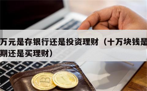 十万元是存银行还是投资理财（十万块钱是存定期还是买理财）