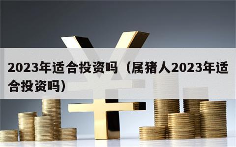 2023年适合投资吗（属猪人2023年适合投资吗）
