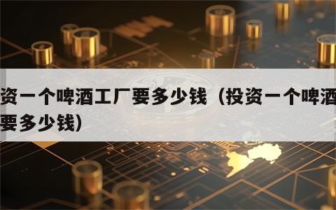 投资一个啤酒工厂要多少钱（投资一个啤酒厂需要多少钱）