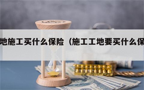 工地施工买什么保险（施工工地要买什么保险）