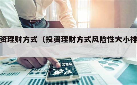 投资理财方式（投资理财方式风险性大小排序）