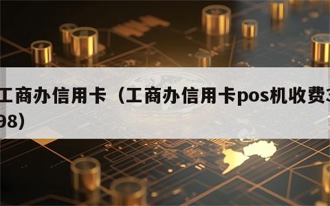 工商办信用卡（工商办信用卡pos机收费398）