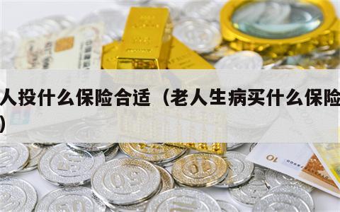 老人投什么保险合适（老人生病买什么保险合适）
