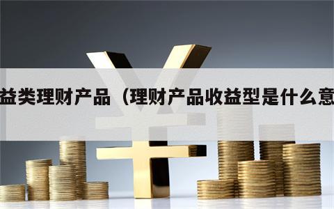 收益类理财产品（理财产品收益型是什么意思）