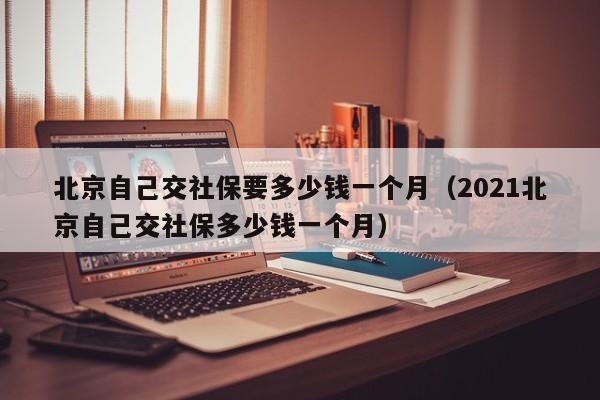 北京自己交社保要多少钱一个月（2021北京自己交社保多少钱一个月）