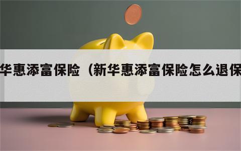 新华惠添富保险（新华惠添富保险怎么退保费）