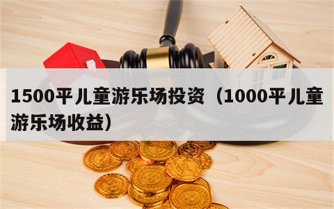 1500平儿童游乐场投资（1000平儿童游乐场收益）