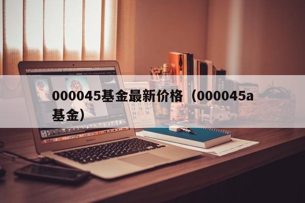 000045基金最新价格（000045a基金）